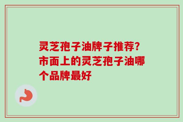 灵芝孢子油牌子推荐?市面上的灵芝孢子油哪个品牌最好-第1张图片-卓越灵芝孢子粉 灵芝孢子油牌子推荐?市面上的灵芝孢子油哪个品牌最好-第1张图片-卓越灵芝孢子粉
