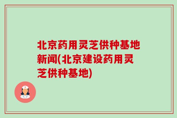 北京药用灵芝供种基地新闻(北京建设药用灵芝供种基地)-第1张图片-卓越灵芝孢子粉