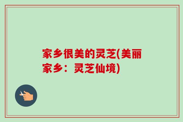 家乡很美的灵芝(美丽家乡：灵芝仙境)-第1张图片-卓岳灵芝孢子粉
