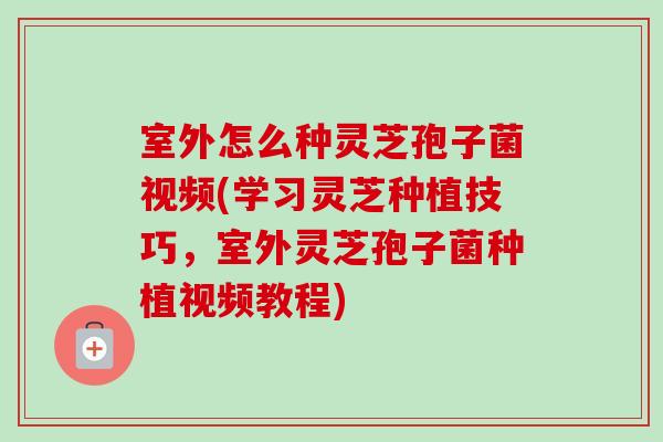 室外怎么种灵芝孢子菌视频(学习灵芝种植技巧，室外灵芝孢子菌种植视频教程)-第1张图片-卓岳灵芝孢子粉