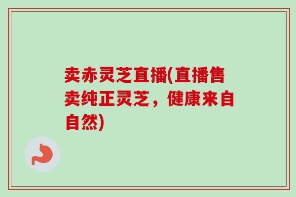 卖赤灵芝直播(直播售卖纯正灵芝，健康来自自然)-第1张图片-卓岳灵芝孢子粉