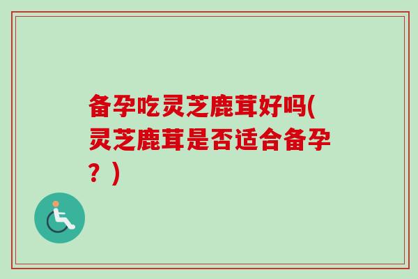 备孕吃灵芝鹿茸好吗(灵芝鹿茸是否适合备孕？)-第1张图片-卓越灵芝孢子粉