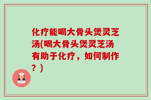 化疗能喝大骨头煲灵芝汤(喝大骨头煲灵芝汤有助于化疗，如何制作？)-第1张图片-卓岳灵芝孢子粉
