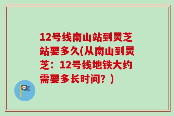 12号线南山站到灵芝站要多久(从南山到灵芝：12号线地铁大约需要多长时间？)-第1张图片-卓岳灵芝孢子粉
