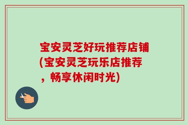 宝安灵芝好玩推荐店铺(宝安灵芝玩乐店推荐，畅享休闲时光)-第1张图片-卓岳灵芝孢子粉