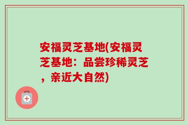 安福灵芝基地(安福灵芝基地：品尝珍稀灵芝，亲近大自然)-第1张图片-卓岳灵芝孢子粉