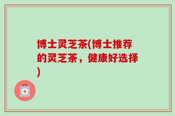 博士灵芝茶(博士推荐的灵芝茶，健康好选择)-第1张图片-卓岳灵芝孢子粉