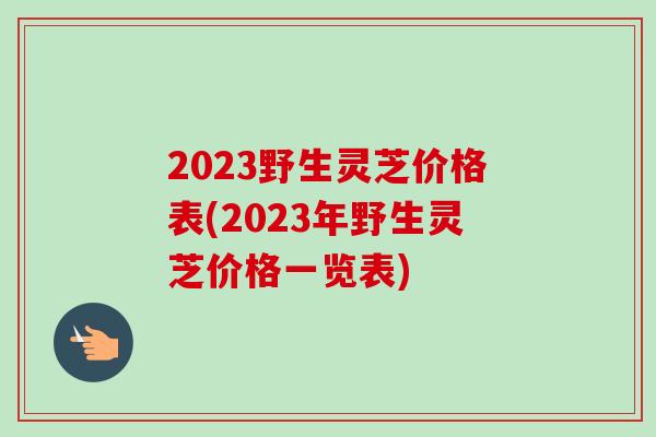 2023野生灵芝价格表(2023年野生灵芝价格一览表)-第1张图片-卓岳灵芝孢子粉