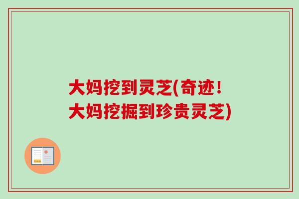 大妈挖到灵芝(奇迹！大妈挖掘到珍贵灵芝)-第1张图片-卓越灵芝孢子粉