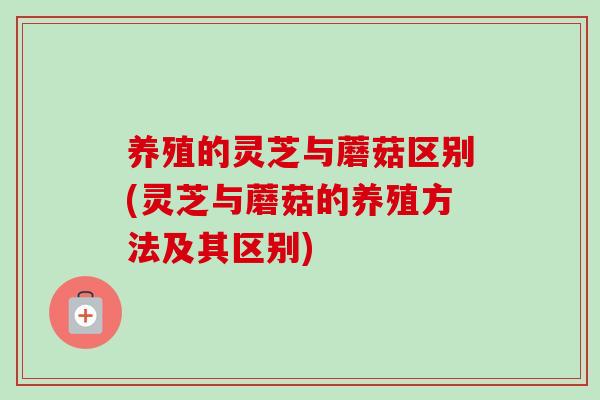 养殖的灵芝与蘑菇区别(灵芝与蘑菇的养殖方法及其区别)-第1张图片-卓岳灵芝孢子粉
