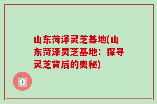 山东菏泽灵芝基地(山东菏泽灵芝基地：探寻灵芝背后的奥秘)-第1张图片-卓岳灵芝孢子粉