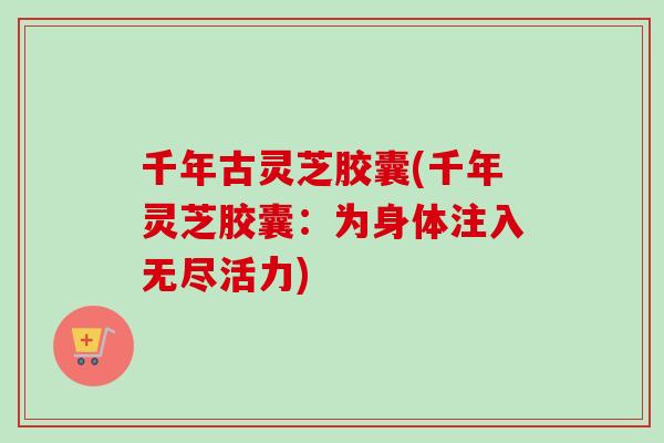 千年古灵芝胶囊(千年灵芝胶囊：为身体注入无尽活力)-第1张图片-卓岳灵芝孢子粉
