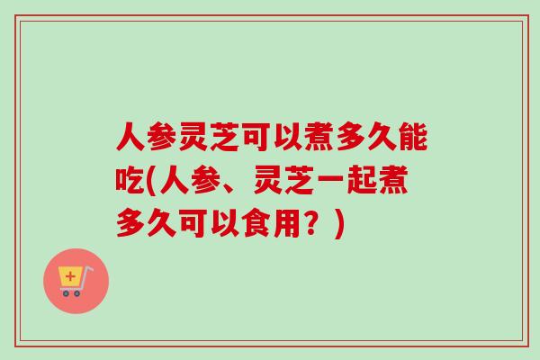 人参灵芝可以煮多久能吃(人参、灵芝一起煮多久可以食用？)-第1张图片-卓越灵芝孢子粉