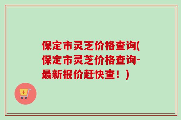 保定市灵芝价格查询(保定市灵芝价格查询-最新报价赶快查！)-第1张图片-卓岳灵芝孢子粉