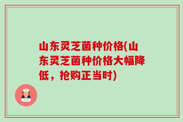 山东灵芝菌种价格(山东灵芝菌种价格大幅降低，抢购正当时)-第1张图片-卓岳灵芝孢子粉