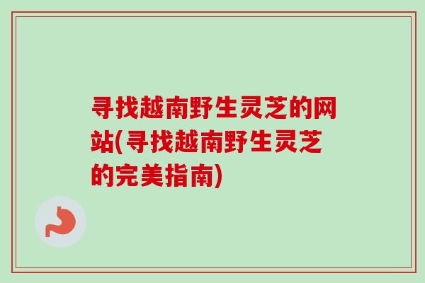 寻找越南野生灵芝的网站(寻找越南野生灵芝的完美指南)-第1张图片-卓岳灵芝孢子粉