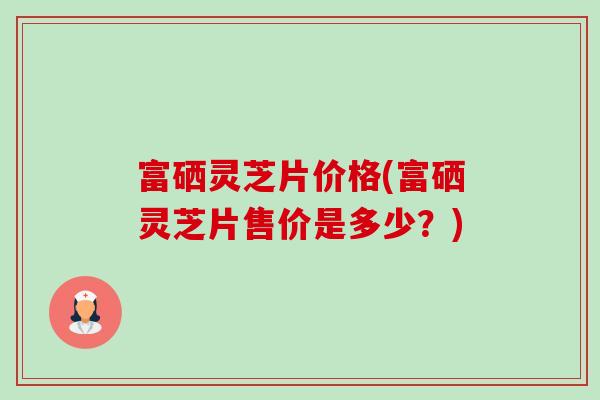 富硒灵芝片价格(富硒灵芝片售价是多少？)-第1张图片-卓越灵芝孢子粉