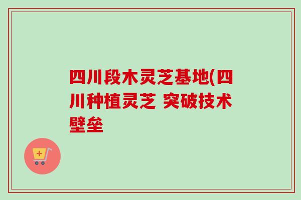 四川段木灵芝基地(四川种植灵芝 突破技术壁垒-第1张图片-卓越灵芝孢子粉