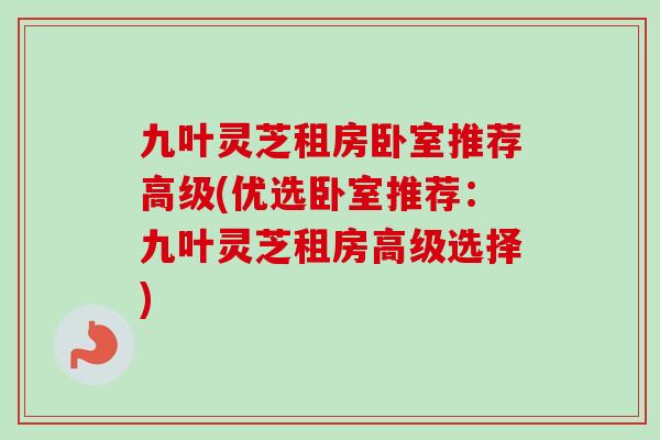 九叶灵芝租房卧室推荐高级(优选卧室推荐：九叶灵芝租房高级选择)-第1张图片-卓岳灵芝孢子粉
