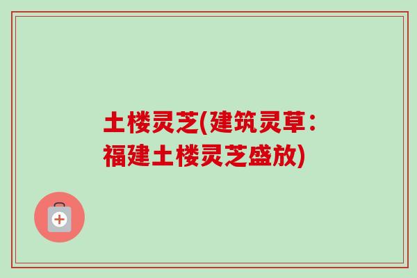 土楼灵芝(建筑灵草：福建土楼灵芝盛放)-第1张图片-卓越灵芝孢子粉