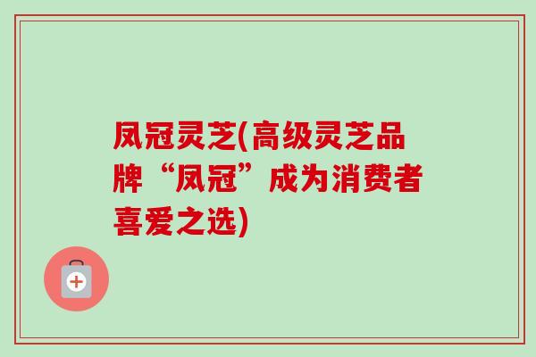 凤冠灵芝(高级灵芝品牌“凤冠”成为消费者喜爱之选)-第1张图片-卓岳灵芝孢子粉