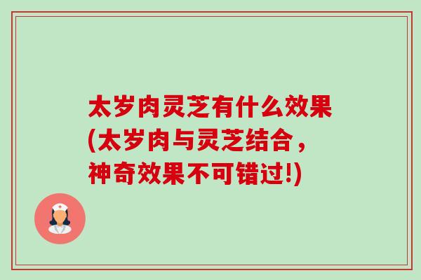 太岁肉灵芝有什么效果(太岁肉与灵芝结合，神奇效果不可错过!)-第1张图片-卓岳灵芝孢子粉
