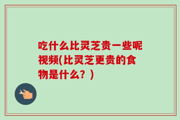 吃什么比灵芝贵一些呢视频(比灵芝更贵的食物是什么？)-第1张图片-卓越灵芝孢子粉