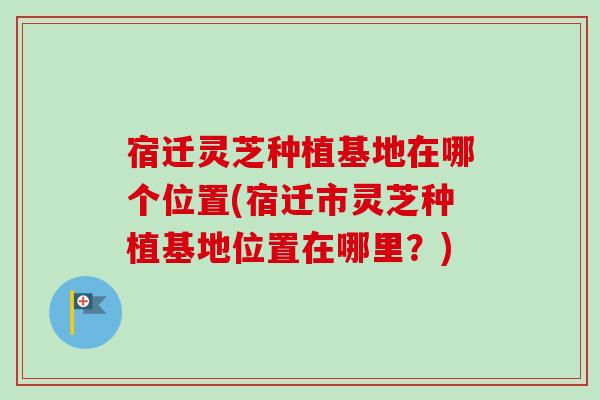 宿迁灵芝种植基地在哪个位置(宿迁市灵芝种植基地位置在哪里？)-第1张图片-卓岳灵芝孢子粉