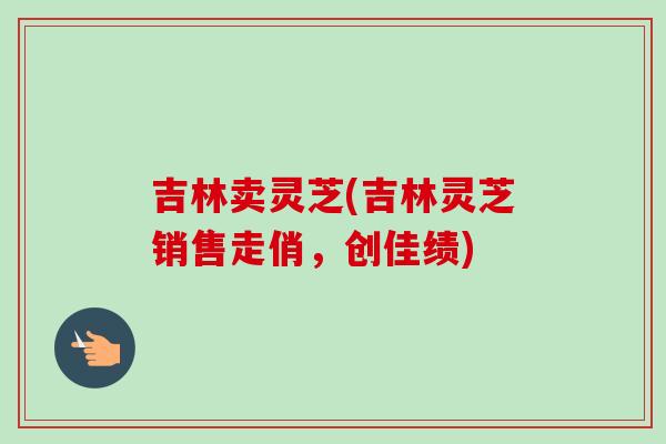 吉林卖灵芝(吉林灵芝销售走俏，创佳绩)-第1张图片-卓岳灵芝孢子粉