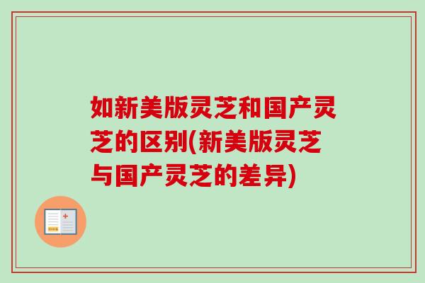 如新美版灵芝和国产灵芝的区别(新美版灵芝与国产灵芝的差异)-第1张图片-卓岳灵芝孢子粉