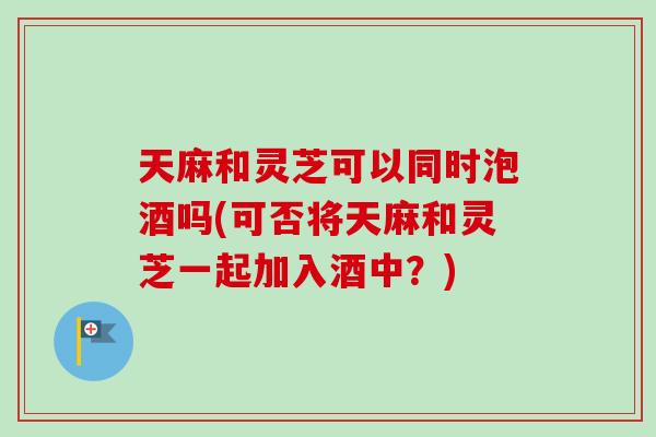 天麻和灵芝可以同时泡酒吗(可否将天麻和灵芝一起加入酒中？)-第1张图片-卓岳灵芝孢子粉