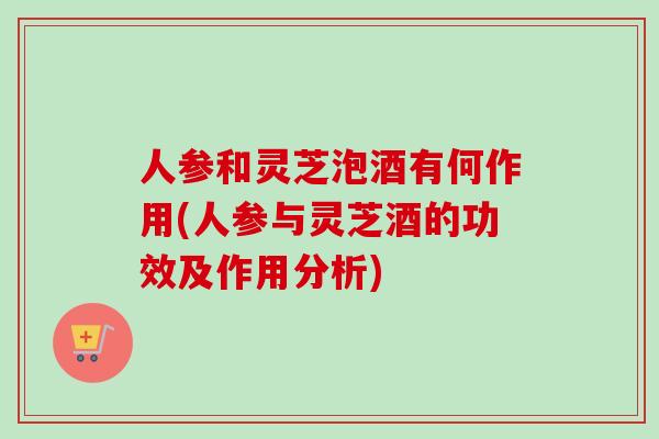 人参和灵芝泡酒有何作用(人参与灵芝酒的功效及作用分析)-第1张图片-卓越灵芝孢子粉