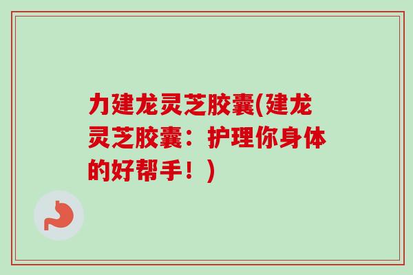 力建龙灵芝胶囊(建龙灵芝胶囊：护理你身体的好帮手！)-第1张图片-卓越灵芝孢子粉