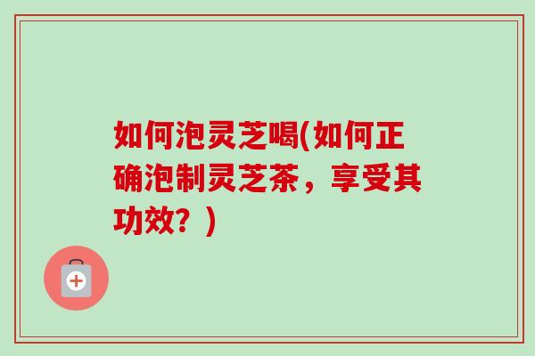 如何泡灵芝喝(如何正确泡制灵芝茶，享受其功效？)-第1张图片-卓岳灵芝孢子粉