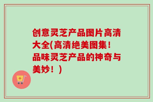 创意灵芝产品图片高清大全(高清绝美图集！品味灵芝产品的神奇与美妙！)-第1张图片-卓岳灵芝孢子粉