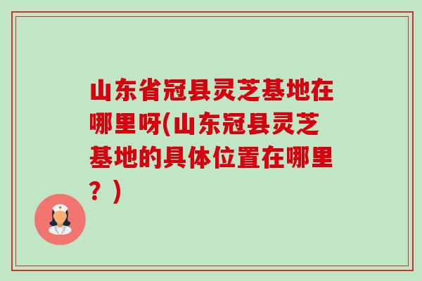 山东省冠县灵芝基地在哪里呀(山东冠县灵芝基地的具体位置在哪里？)-第1张图片-卓岳灵芝孢子粉