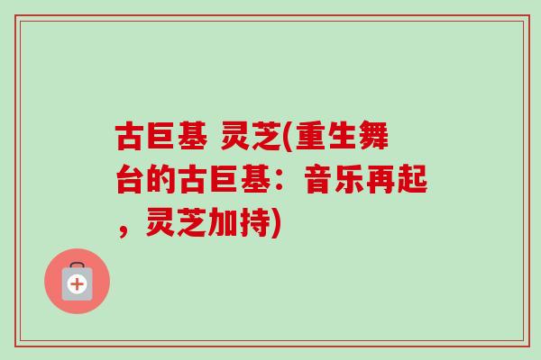 古巨基 灵芝(重生舞台的古巨基：音乐再起，灵芝加持)-第1张图片-卓岳灵芝孢子粉