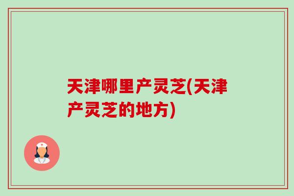 天津哪里产灵芝(天津产灵芝的地方)-第1张图片-卓岳灵芝孢子粉