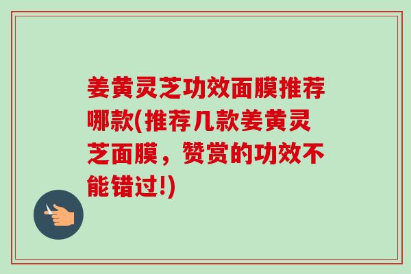 姜黄灵芝功效面膜推荐哪款(推荐几款姜黄灵芝面膜，赞赏的功效不能错过!)-第1张图片-卓越灵芝孢子粉