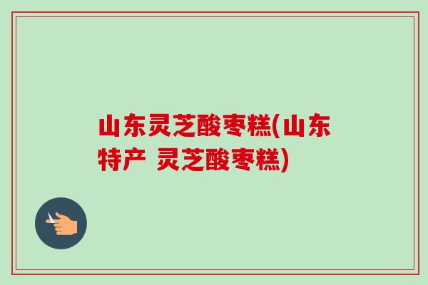 山东灵芝酸枣糕(山东特产 灵芝酸枣糕)-第1张图片-卓岳灵芝孢子粉