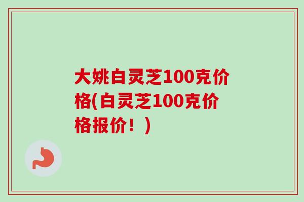 大姚白灵芝100克价格(白灵芝100克价格报价！)-第1张图片-卓岳灵芝孢子粉