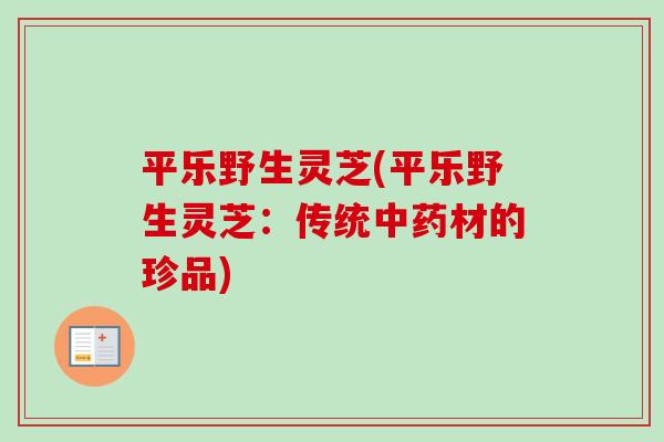 平乐野生灵芝(平乐野生灵芝：传统中药材的珍品)-第1张图片-卓越灵芝孢子粉