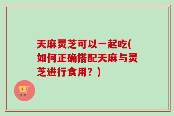 天麻灵芝可以一起吃(如何正确搭配天麻与灵芝进行食用？)-第1张图片-卓越灵芝孢子粉