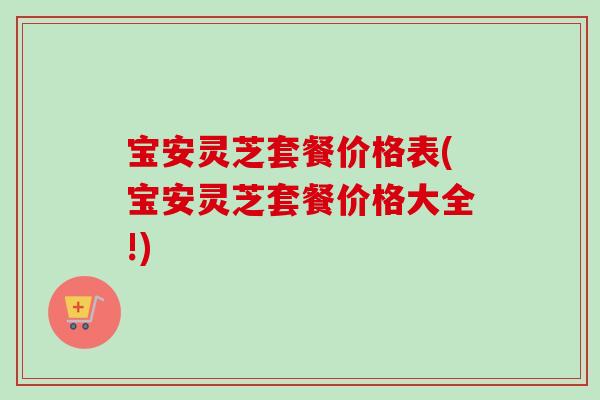 宝安灵芝套餐价格表(宝安灵芝套餐价格大全!)-第1张图片-卓岳灵芝孢子粉