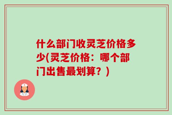 什么部门收灵芝价格多少(灵芝价格：哪个部门出售最划算？)-第1张图片-卓岳灵芝孢子粉