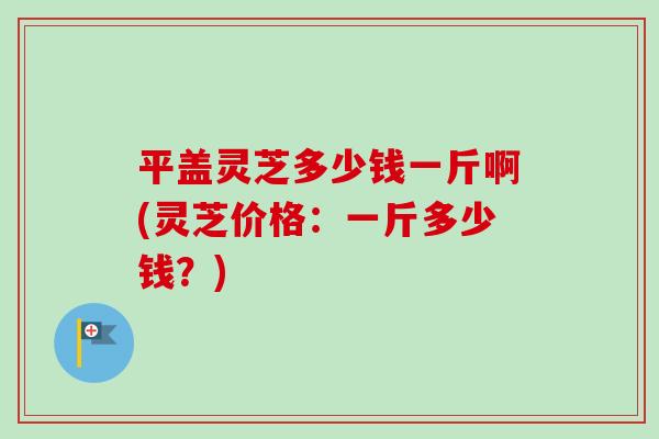 平盖灵芝多少钱一斤啊(灵芝价格:一斤多少钱?)-第1张图片-卓越灵芝孢子粉 平盖灵芝多少钱一斤啊(灵芝价格:一斤多少钱?)-第1张图片-卓越灵芝孢子粉