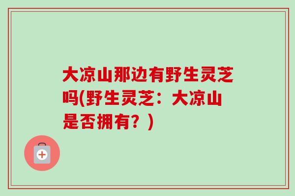 大凉山那边有野生灵芝吗(野生灵芝：大凉山是否拥有？)-第1张图片-卓越灵芝孢子粉