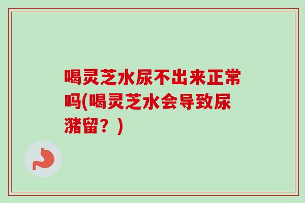喝灵芝水尿不出来正常吗(喝灵芝水会导致尿潴留？)-第1张图片-卓越灵芝孢子粉
