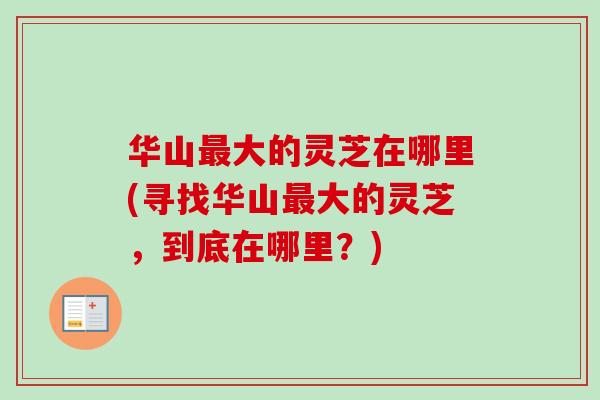 华山最大的灵芝在哪里(寻找华山最大的灵芝,到底在哪里?)-第1张图片-卓越灵芝孢子粉 华山最大的灵芝在哪里(寻找华山最大的灵芝,到底在哪里?)-第1张图片-卓越灵芝孢子粉