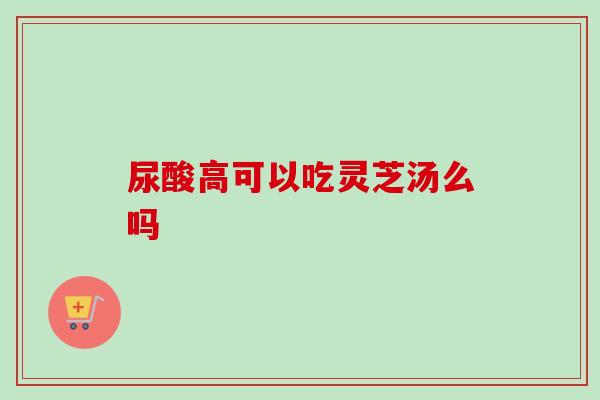 尿酸高可以吃灵芝汤么吗-第1张图片-卓越灵芝孢子粉 尿酸高可以吃灵芝汤么吗-第1张图片-卓越灵芝孢子粉